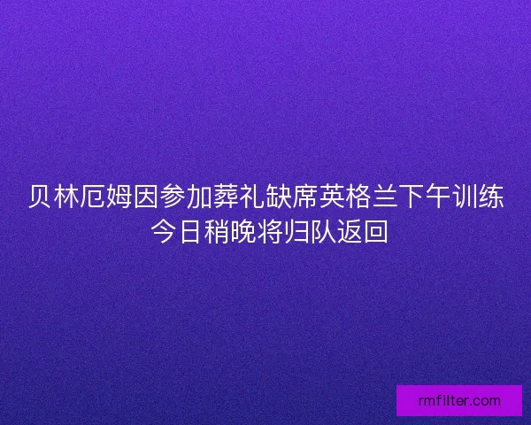 贝林厄姆因参加葬礼缺席英格兰下午训练 今日稍晚将归队返回