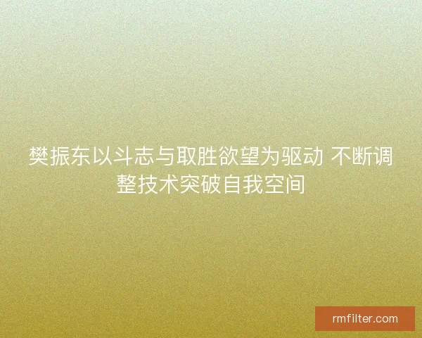 樊振东以斗志与取胜欲望为驱动 不断调整技术突破自我空间