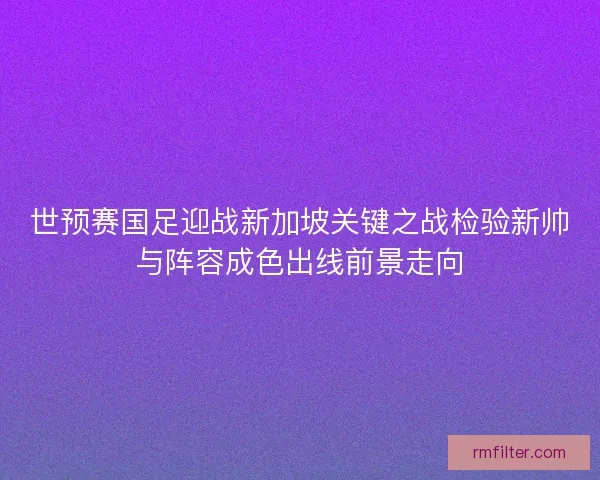 世预赛国足迎战新加坡关键之战检验新帅与阵容成色出线前景走向