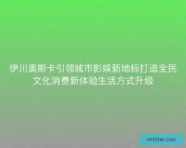 伊川奥斯卡引领城市影娱新地标打造全民文化消费新体验生活方式升级