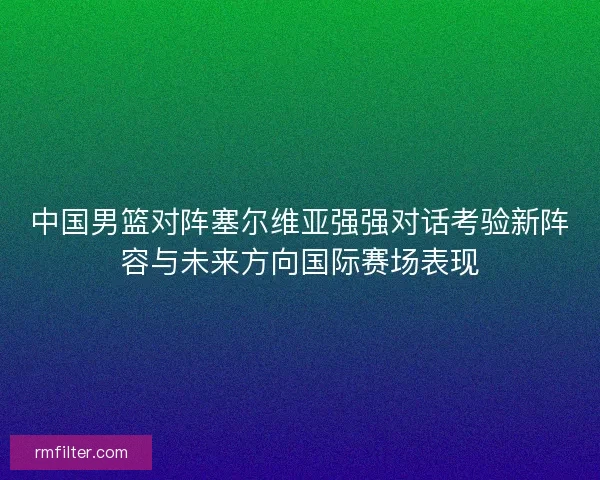 中国男篮对阵塞尔维亚强强对话考验新阵容与未来方向国际赛场表现