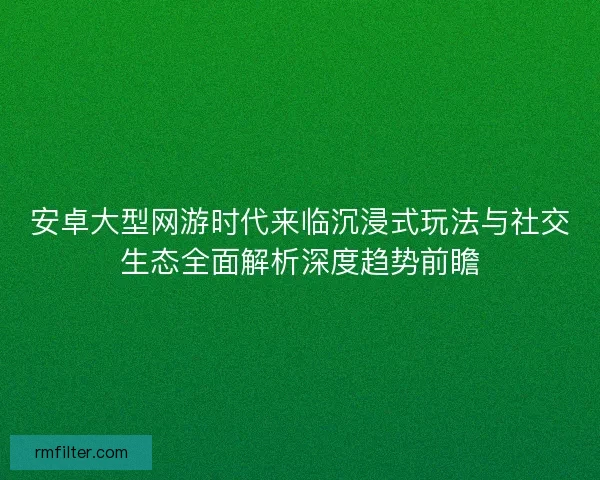 安卓大型网游时代来临沉浸式玩法与社交生态全面解析深度趋势前瞻