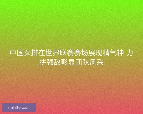 中国女排在世界联赛赛场展现精气神 力拼强敌彰显团队风采