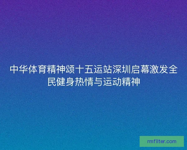 中华体育精神颂十五运站深圳启幕激发全民健身热情与运动精神