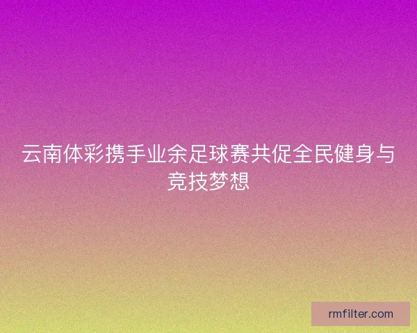 云南体彩携手业余足球赛共促全民健身与竞技梦想