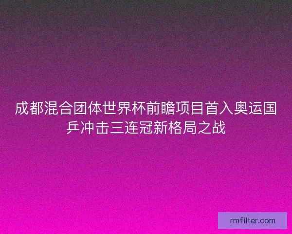 成都混合团体世界杯前瞻项目首入奥运国乒冲击三连冠新格局之战