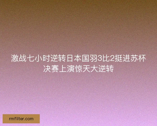 激战七小时逆转日本国羽3比2挺进苏杯决赛上演惊天大逆转