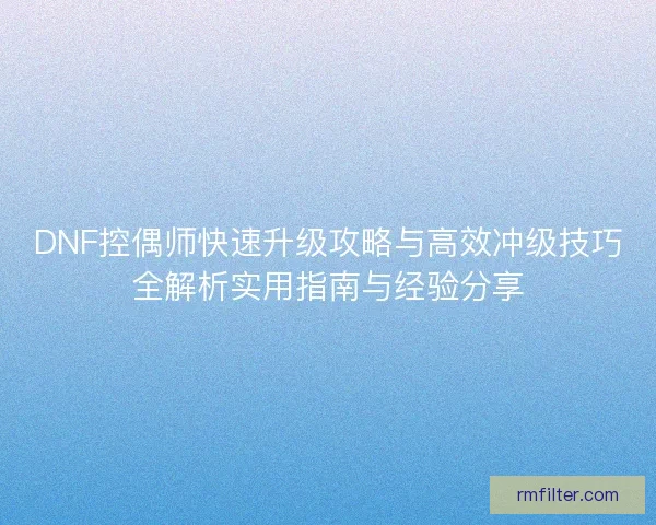 DNF控偶师快速升级攻略与高效冲级技巧全解析实用指南与经验分享