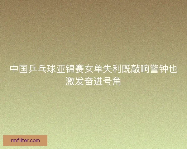 中国乒乓球亚锦赛女单失利既敲响警钟也激发奋进号角