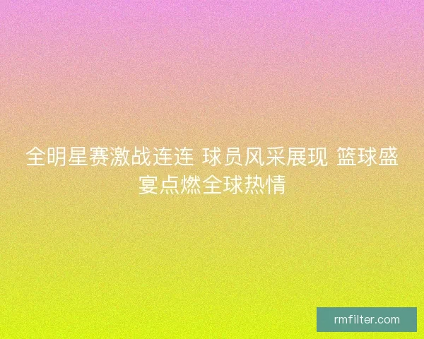 全明星赛激战连连 球员风采展现 篮球盛宴点燃全球热情