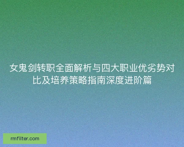 女鬼剑转职全面解析与四大职业优劣势对比及培养策略指南深度进阶篇