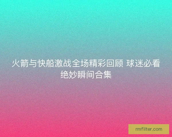 火箭与快船激战全场精彩回顾 球迷必看绝妙瞬间合集