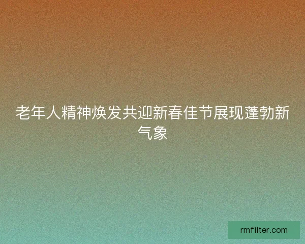 老年人精神焕发共迎新春佳节展现蓬勃新气象