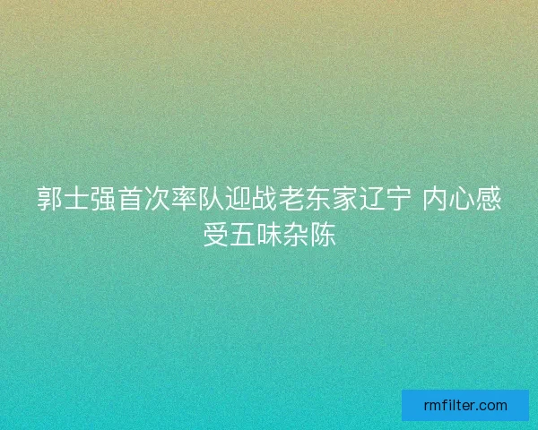 郭士强首次率队迎战老东家辽宁 内心感受五味杂陈