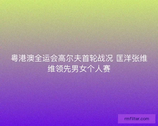 粤港澳全运会高尔夫首轮战况 匡洋张维维领先男女个人赛