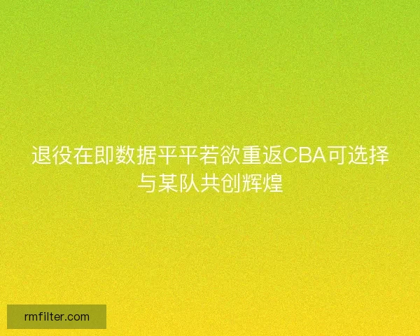 退役在即数据平平若欲重返CBA可选择与某队共创辉煌