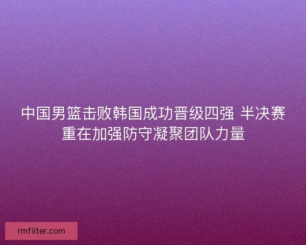中国男篮击败韩国成功晋级四强 半决赛重在加强防守凝聚团队力量