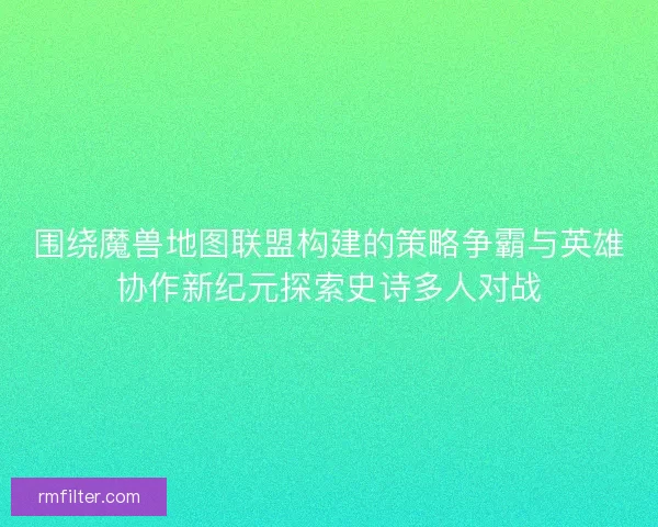 围绕魔兽地图联盟构建的策略争霸与英雄协作新纪元探索史诗多人对战