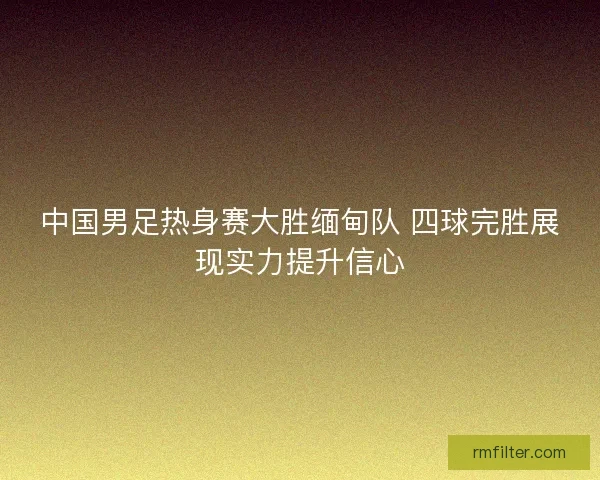 中国男足热身赛大胜缅甸队 四球完胜展现实力提升信心