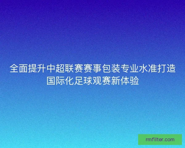 全面提升中超联赛赛事包装专业水准打造国际化足球观赛新体验