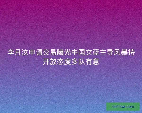李月汝申请交易曝光中国女篮主导风暴持开放态度多队有意