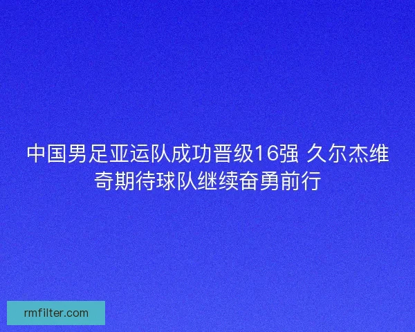 中国男足亚运队成功晋级16强 久尔杰维奇期待球队继续奋勇前行