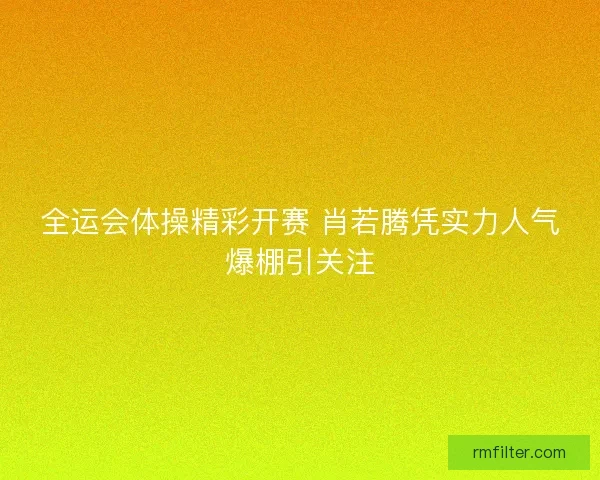 全运会体操精彩开赛 肖若腾凭实力人气爆棚引关注