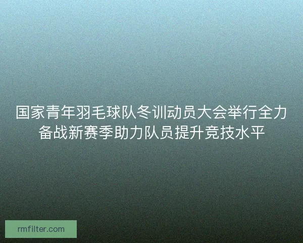 国家青年羽毛球队冬训动员大会举行全力备战新赛季助力队员提升竞技水平
