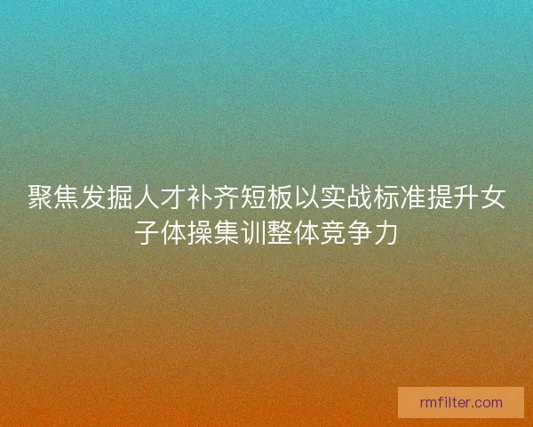 聚焦发掘人才补齐短板以实战标准提升女子体操集训整体竞争力