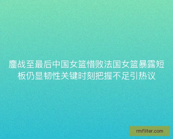 鏖战至最后中国女篮惜败法国女篮暴露短板仍显韧性关键时刻把握不足引热议