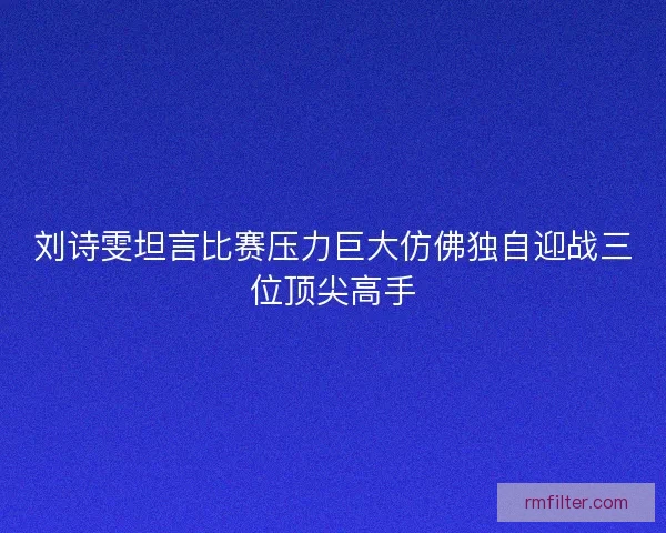 刘诗雯坦言比赛压力巨大仿佛独自迎战三位顶尖高手