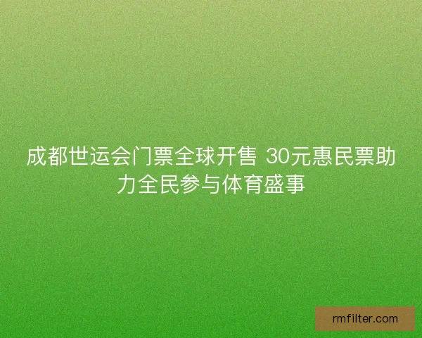 成都世运会门票全球开售 30元惠民票助力全民参与体育盛事