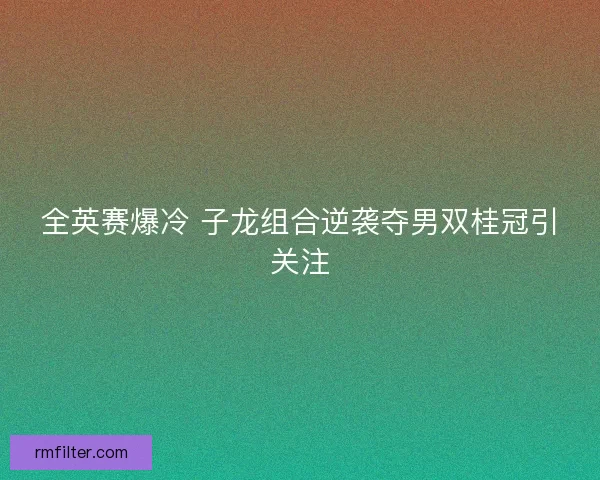 全英赛爆冷 子龙组合逆袭夺男双桂冠引关注