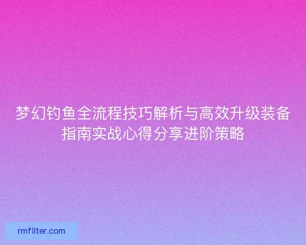 梦幻钓鱼全流程技巧解析与高效升级装备指南实战心得分享进阶策略