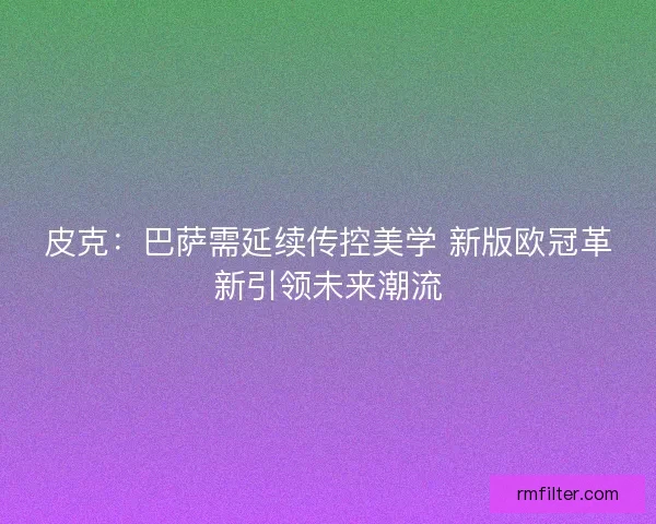 皮克：巴萨需延续传控美学 新版欧冠革新引领未来潮流